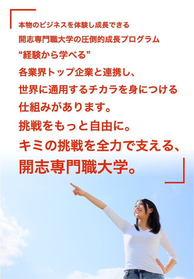 本物のビジネスを体験し成長できる開志専門職大学の圧倒的成長プロジェクト。“経験から学べる”。各業界トップ企業と連携し、世界に通用するチカラを身につける仕組みがあります。挑戦をもっと自由に。キミの挑戦を全力で支える、開志専門職大学