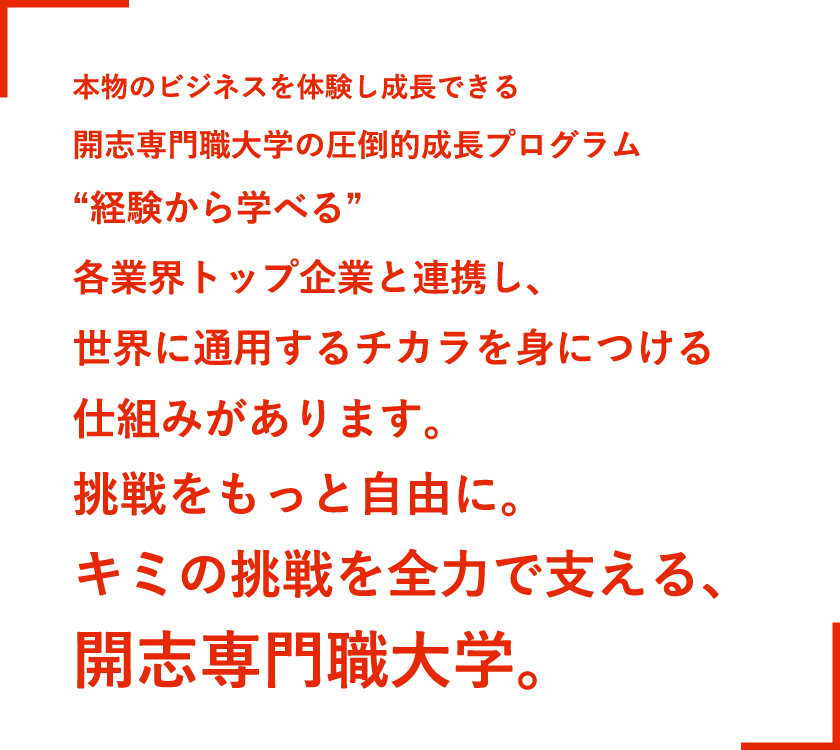 本物のビジネスを体験し成長できる開志専門職大学の圧倒的成長プロジェクト。“失敗を学べる”。各業界トップ企業と連携し、世界に通用するチカラを身につける仕組みがあります。挑戦をもっと自由に。キミの挑戦を全力で支える、開志専門職大学。