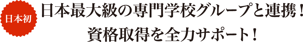 日本初 日本最大級の専門学校グループと連携!資格取得を全力サポート!